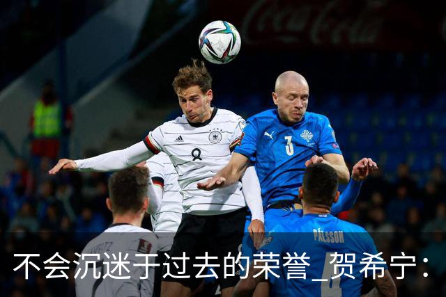 不会沉迷于过去的荣誉 贺希宁：我是对自己有要求的人