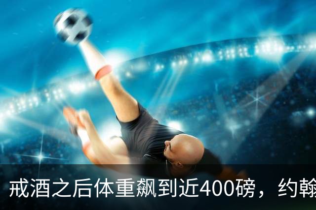戒酒之后体重飙到近400磅，约翰·古德曼自曝那段失控岁月