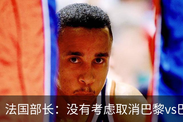 法国部长：没有考虑取消巴黎vs巴萨的比赛，将加强安保措施