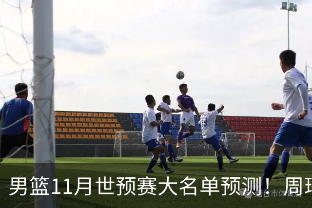 男篮11月世预赛大名单预测！周琦回归成定局，上海男篮或成大赢家，赵睿恐难取代廖三宁