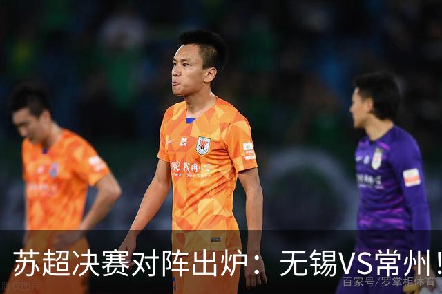 苏超决赛对阵出炉：无锡VS常州！卫冕冠军出局 31日晚南京奥体打响