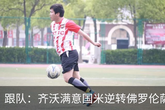 跟队：齐沃满意国米逆转佛罗伦萨，也清楚球队仍有提升空间