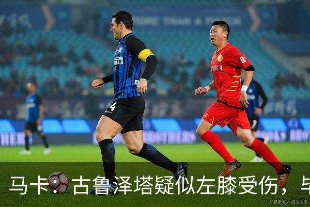 马卡：古鲁泽塔疑似左膝受伤，毕包对此感到担忧