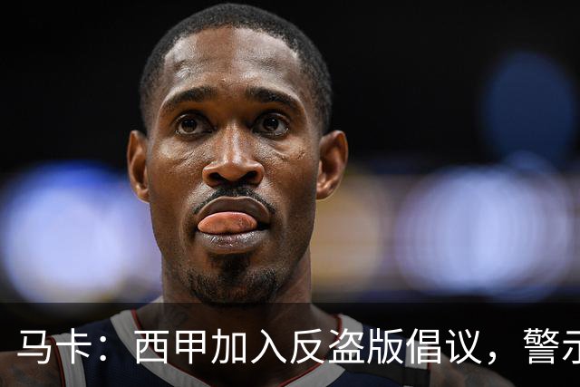 马卡：西甲加入反盗版倡议，警示盗播风险