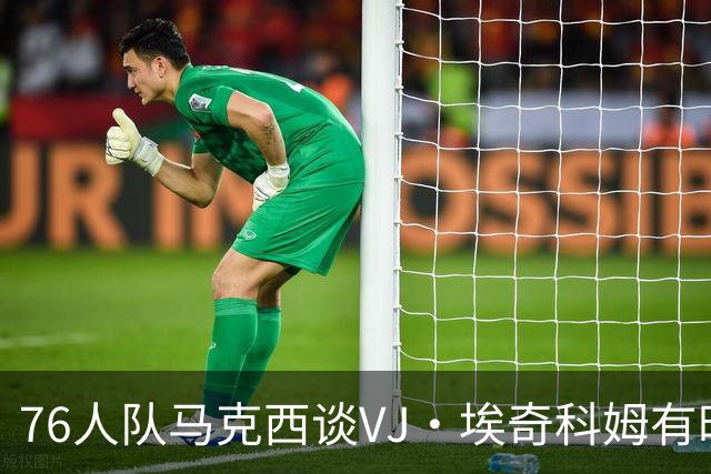 76人队马克西谈VJ·埃奇科姆有时让他恼火的事情：我会对他生气